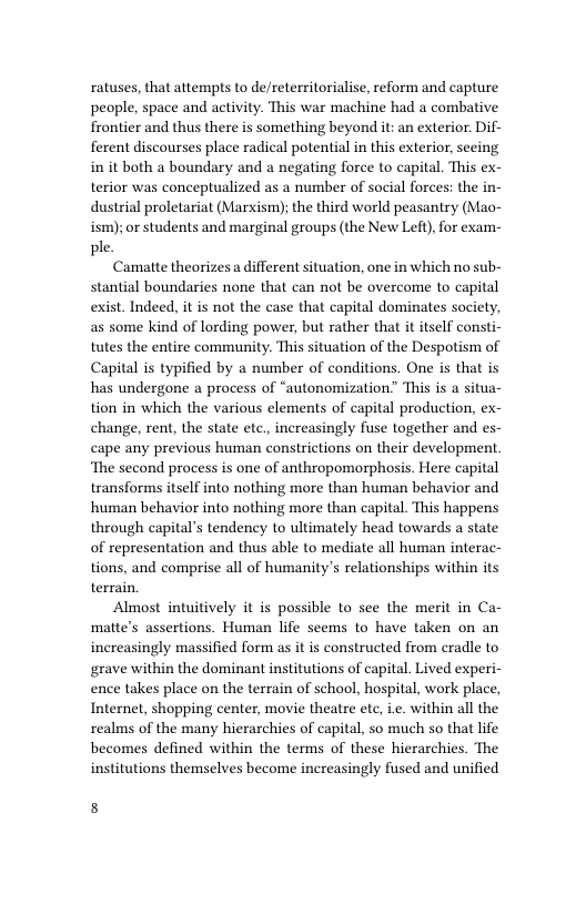 ratuses, that attempts to de/reterritorialise, reform and capture people, space and activity. This war machine had a combative frontier and thus there is something beyond it: an exterior. Dif- ferent discourses place radical potential in this exterior, seeing in it both a boundary and a negating force to capital. This ex- terior was conceptualized as a number of social forces: the in- dustrial proletariat (Marxism); the third world peasantry (Mao- ism); or students and marginal groups (the New Left),for exam- ple.  Camatte theorizes a different situation, one in which no sub- stantial boundaries none that can not be overcome to capital exist. Indeed, it is not the case that capital dominates society, as some kind of lording power, but rather that it itself consti- tutes the entire community. This situation of the Despotism of Capital is typified by a number of conditions. One is that is has undergone a process of “autonomization” This is a situa  tion in which the various elements of capital production, ex- change, rent, the state etc, increasingly fuse together and es- cape any previous human constrictions on their development ‘The second process is one of anthropomorphosis. Here capital transforms itself into nothing more than human behavior and human behavior into nothing more than capital. This happens through capital’s tendency to ultimately head towards a state of representation and thus able to mediate all human interac- tions, and comprise all of humanity’s relationships within its terrain.  Almost intuitively it is possible to see the merit in Ca- matte’s assertions. Human life seems to have taken on an increasingly massified form as it is constructed from cradle to grave within the dominant institutions of capital. Lived experi- ence takes place on the terrain of school, hospital, work place, Internet, shopping center, movie theatre etc, i. within all the realms of the many hierarchies of capital, so much so that life becomes defined within the terms of these hierarchies. The institutions themselves become increasingly fused and unified  8 
